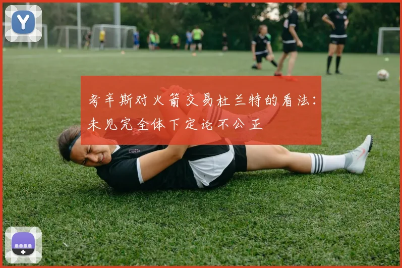 考辛斯对火箭交易杜兰特的看法：未见完全体下定论不公正
