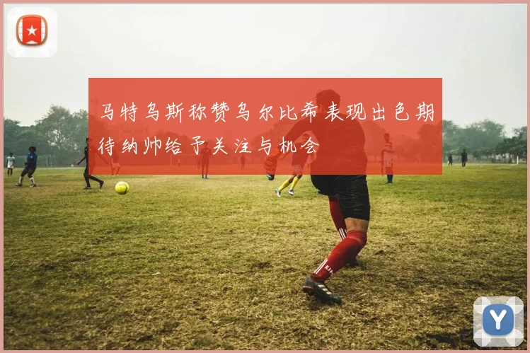 马特乌斯称赞乌尔比希表现出色期待纳帅给予关注与机会