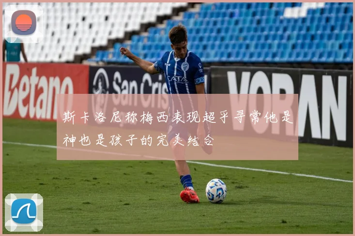 斯卡洛尼称梅西表现超乎寻常他是神也是孩子的完美结合