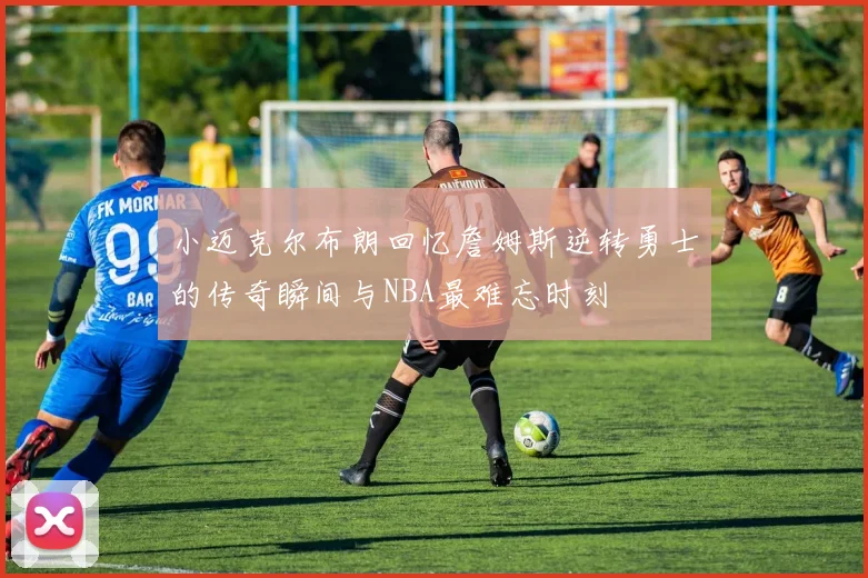 小迈克尔布朗回忆詹姆斯逆转勇士的传奇瞬间与NBA最难忘时刻
