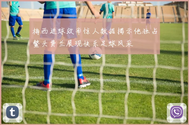 梅西进球效率惊人数据揭示他独占鳌头费兰展现快乐足球风采