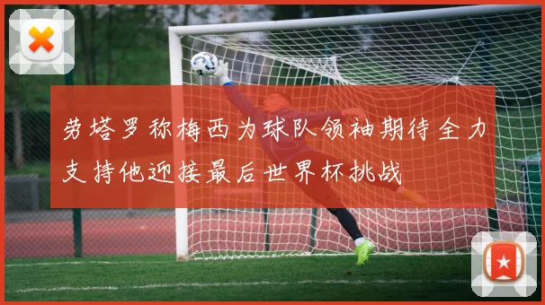 劳塔罗称梅西为球队领袖期待全力支持他迎接最后世界杯挑战