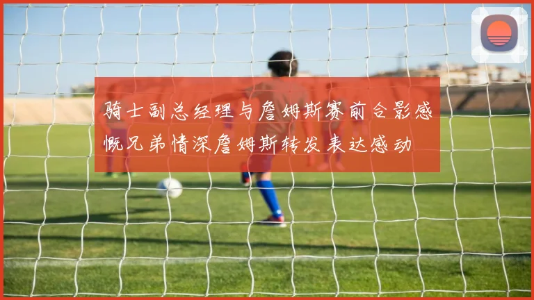 骑士副总经理与詹姆斯赛前合影感慨兄弟情深詹姆斯转发表达感动