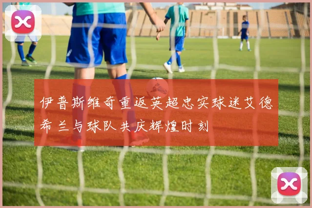 伊普斯维奇重返英超忠实球迷艾德希兰与球队共庆辉煌时刻
