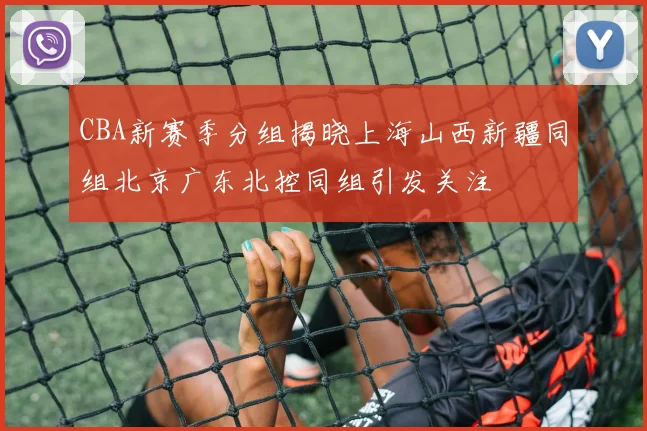 CBA新赛季分组揭晓上海山西新疆同组北京广东北控同组引发关注