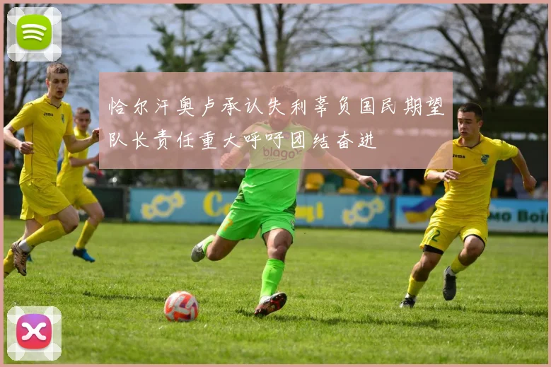 恰尔汗奥卢承认失利辜负国民期望队长责任重大呼吁团结奋进