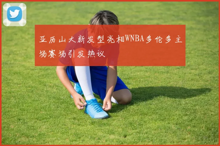 亚历山大新发型亮相WNBA多伦多主场赛场引发热议