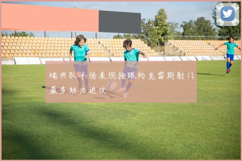瑞典队半场表现抢眼约克雷斯射门最多助力进攻