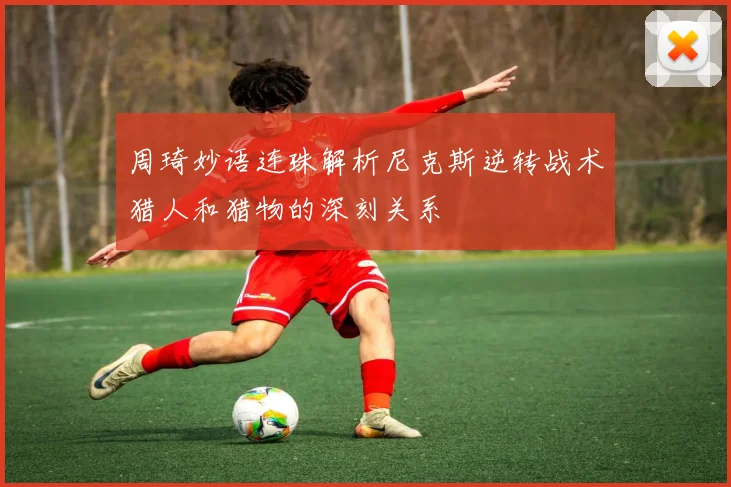周琦妙语连珠解析尼克斯逆转战术猎人和猎物的深刻关系