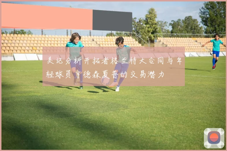 美记分析开拓者格兰特大合同与年轻球员亨德森夏普的交易潜力