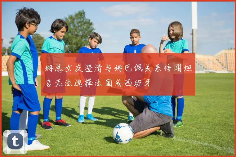 姆总女友澄清与姆巴佩关系传闻坦言无法选择法国或西班牙