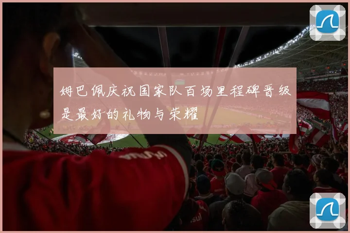 姆巴佩庆祝国家队百场里程碑晋级是最好的礼物与荣耀