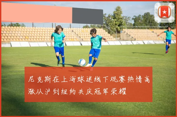 尼克斯在上海球迷线下观赛热情高涨从沪到纽约共庆冠军荣耀