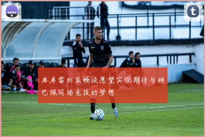 库库雷利亚畅谈愿望实现期待与姆巴佩同场竞技的梦想