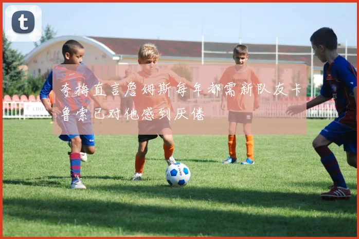 夸梅直言詹姆斯每年都需新队友卡鲁索已对他感到厌倦