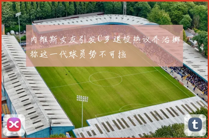 内维斯女友引发C罗退役热议乔治娜称这一代球员势不可挡