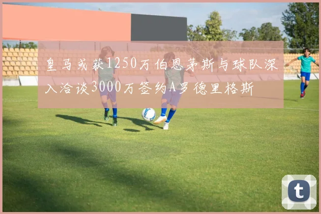 皇马或获1250万伯恩茅斯与球队深入洽谈3000万签约A罗德里格斯