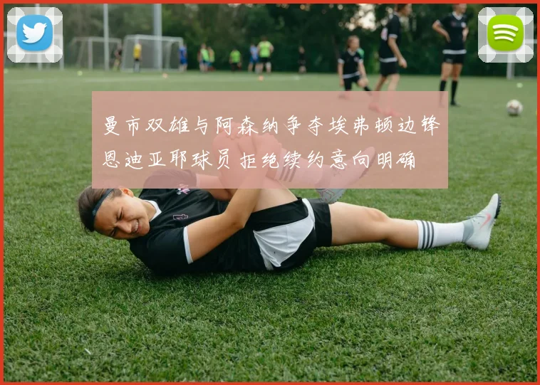 曼市双雄与阿森纳争夺埃弗顿边锋恩迪亚耶球员拒绝续约意向明确