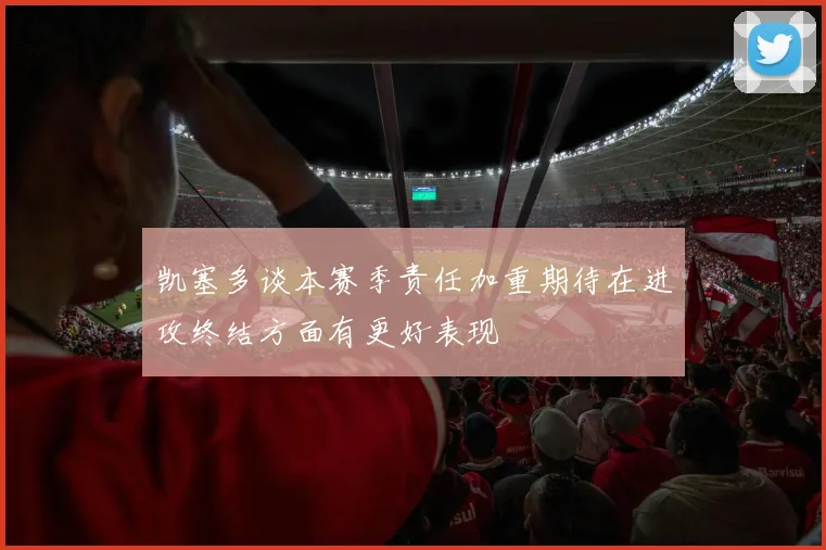凯塞多谈本赛季责任加重期待在进攻终结方面有更好表现